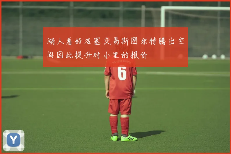 湖人看好活塞交易斯图尔特腾出空间因此提升对小里的报价
