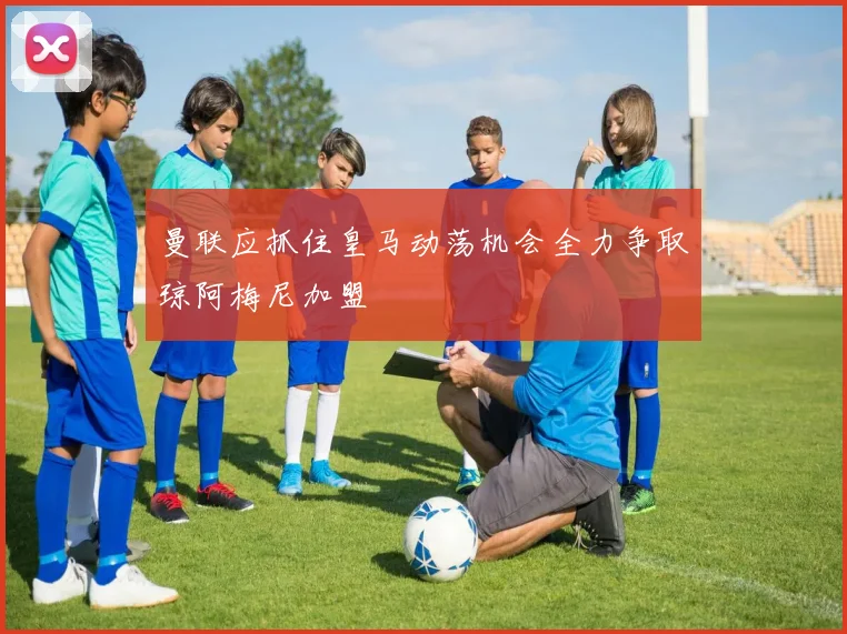 曼联应抓住皇马动荡机会全力争取琼阿梅尼加盟
