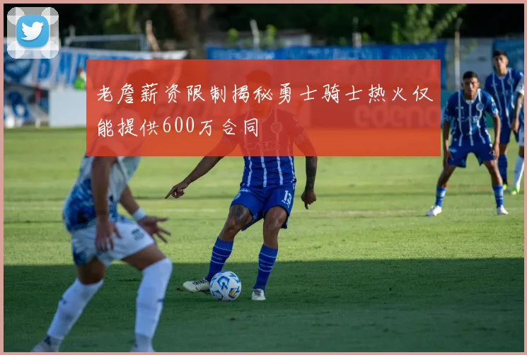 老詹薪资限制揭秘勇士骑士热火仅能提供600万合同