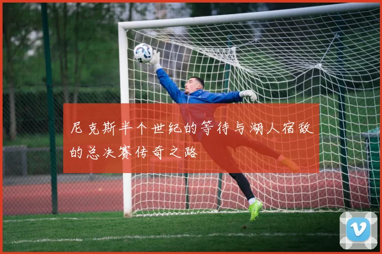 尼克斯半个世纪的等待与湖人宿敌的总决赛传奇之路