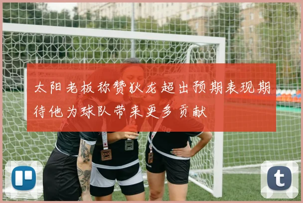 太阳老板称赞狄龙超出预期表现期待他为球队带来更多贡献