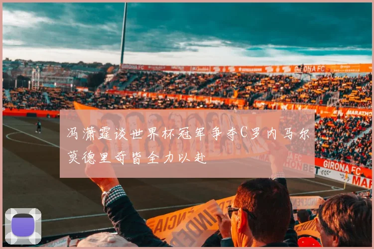 冯潇霆谈世界杯冠军争夺C罗内马尔莫德里奇皆全力以赴
