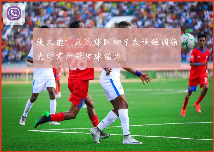 谢文能：反思球队细节失误强调领先时需加强控球能力