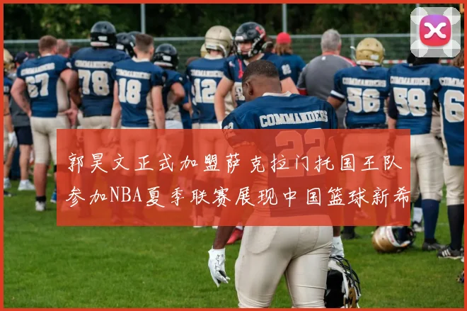 郭昊文正式加盟萨克拉门托国王队参加NBA夏季联赛展现中国篮球新希望